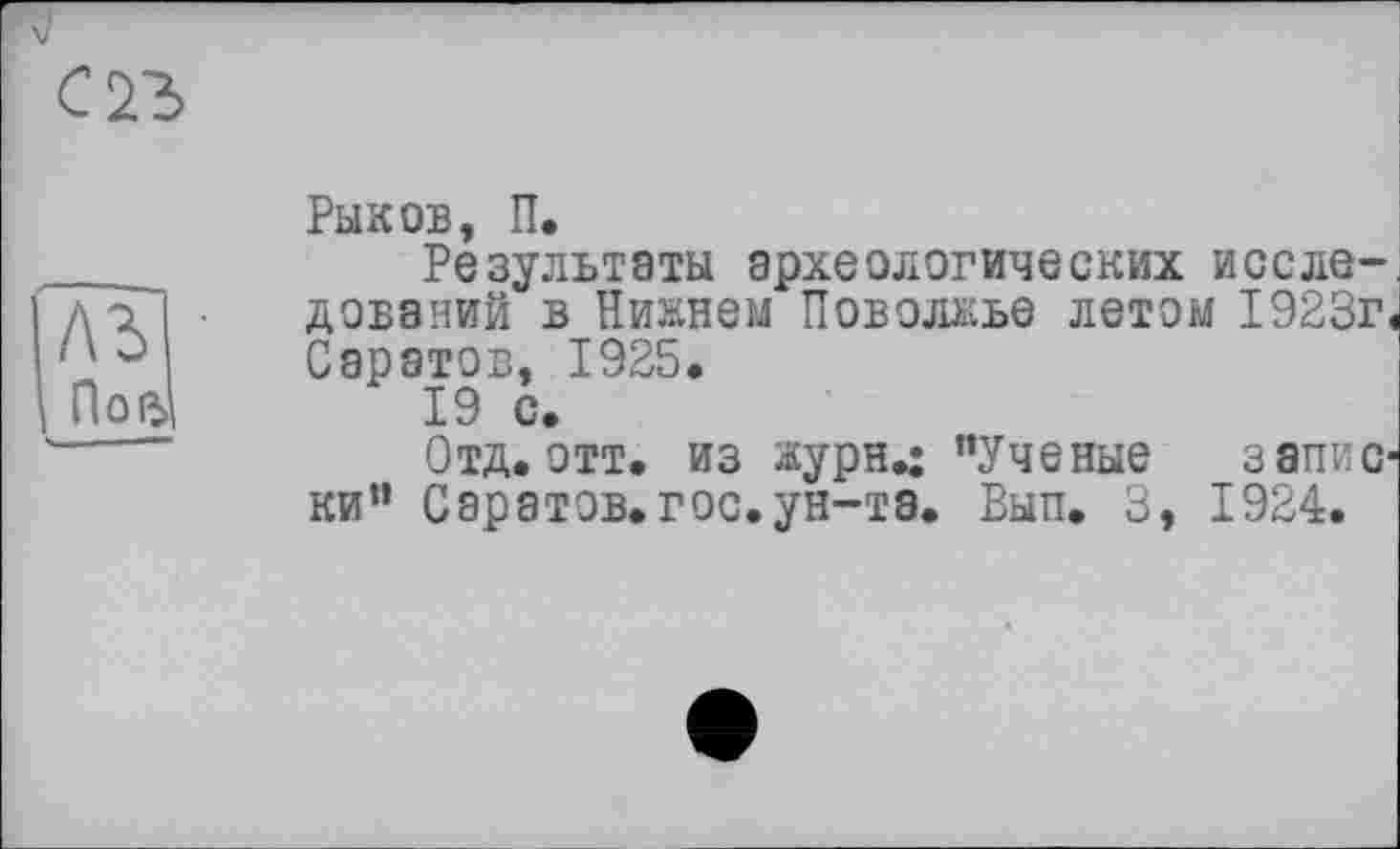 ﻿ль По в
Рыков, П.
Результаты археологических исследований в Нижнем Поволжье летом 1923г, Саратов, 1925,
19 с.
Отд. отт, из журя.; "Ученые записки" Саратов, гос.ун-та. Вып. 3, 1924.